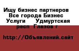 Ищу бизнес партнеров - Все города Бизнес » Услуги   . Удмуртская респ.,Глазов г.